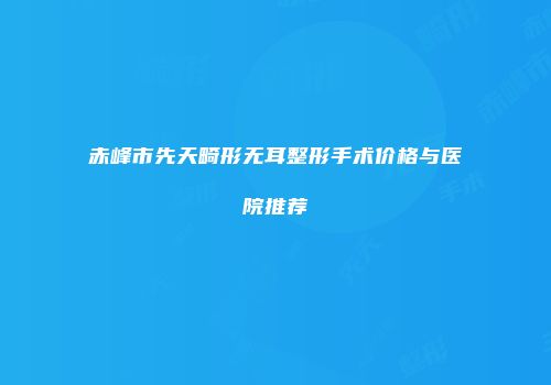 赤峰市先天畸形无耳整形手术价格与医院推荐