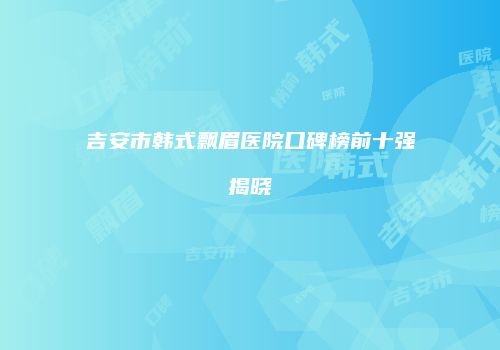 吉安市韩式飘眉医院口碑榜前十强揭晓
