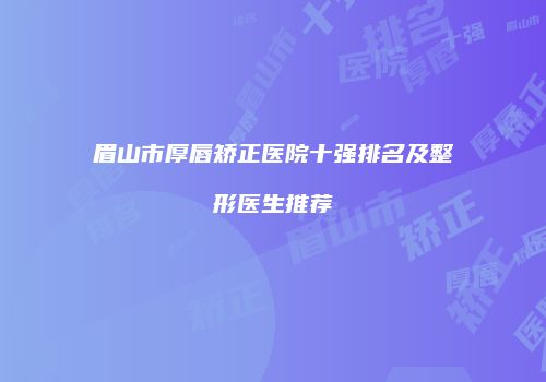 眉山市厚唇矫正医院十强排名及整形医生推荐