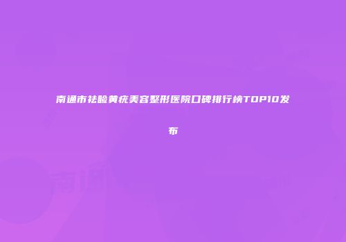 南通市祛睑黄疣美容整形医院口碑排行榜TOP10发布