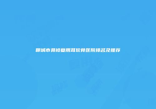 聊城市鼻修复用耳软骨医院排名及推荐