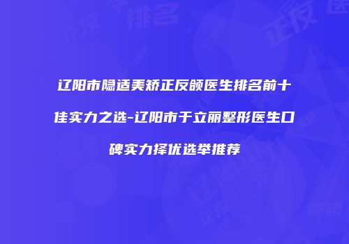 辽阳市隐适美矫正反颌医生排名前十佳实力之选-辽阳市于立丽整形医生口碑实力择优选举推荐