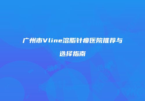 广州市Vline溶脂针瘦医院推荐与选择指南