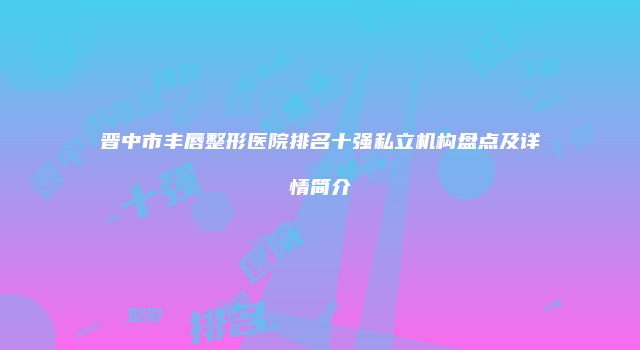 晋中市丰唇整形医院排名十强私立机构盘点及详情简介
