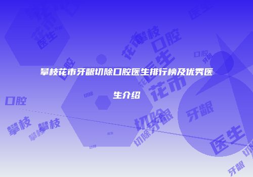 攀枝花市牙龈切除口腔医生排行榜及优秀医生介绍