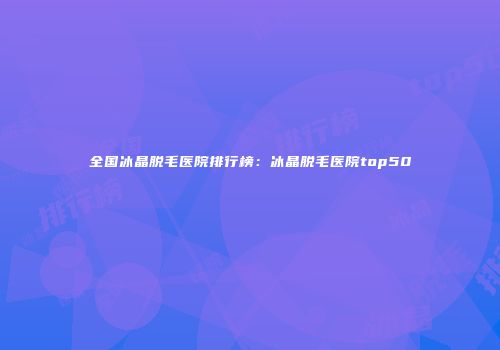 全国冰晶脱毛医院排行榜：冰晶脱毛医院top50