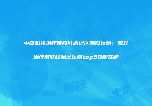 中国激光治疗皮肤红胎记医院排行榜：激光治疗皮肤红胎记医院top50都在哪