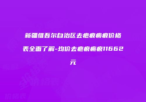 新疆维吾尔自治区去疤痕瘢痕价格表全面了解-均价去疤痕瘢痕11662元