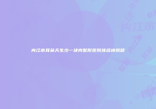 内江市耳朵天生少一块肉整形医院排名榜揭晓