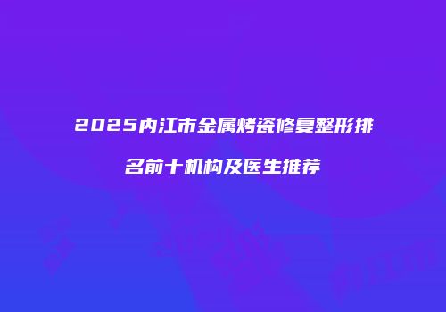 2025内江市金属烤瓷修复整形排名前十机构及医生推荐