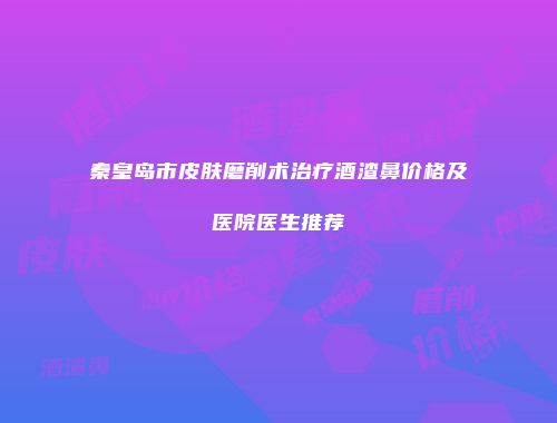 秦皇岛市皮肤磨削术治疗酒渣鼻价格及医院医生推荐