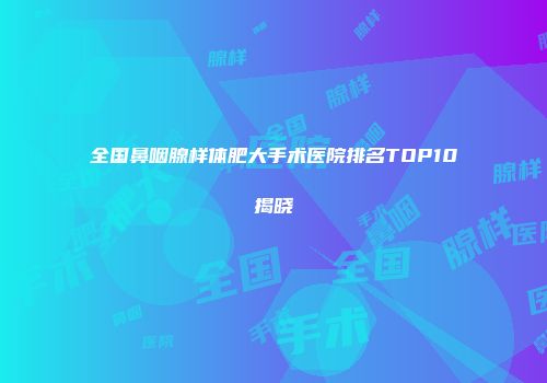 全国鼻咽腺样体肥大手术医院排名TOP10揭晓