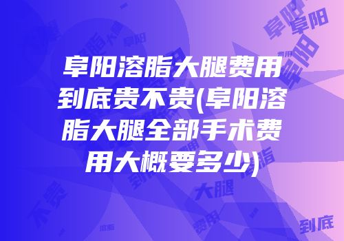 阜阳溶脂大腿费用到底贵不贵(阜阳溶脂大腿全部手术费用大概要多少)