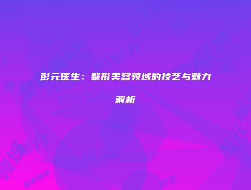 彭元医生：整形美容领域的技艺与魅力解析