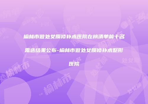 榆林市做处女膜修补术医院在榜清单前十名票选结果公布-榆林市做处女膜修补术整形医院