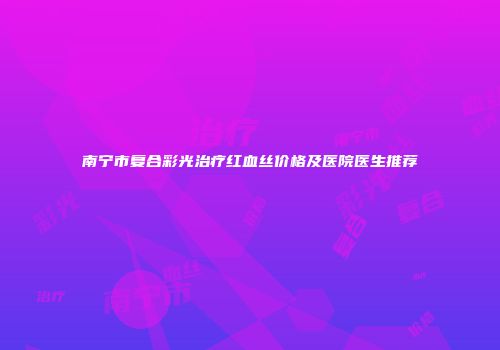 南宁市复合彩光治疗红血丝价格及医院医生推荐