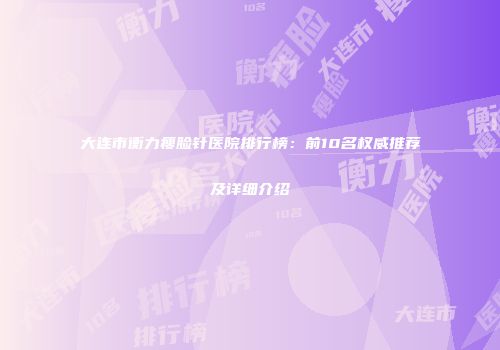 大连市衡力瘦脸针医院排行榜：前10名权威推荐及详细介绍