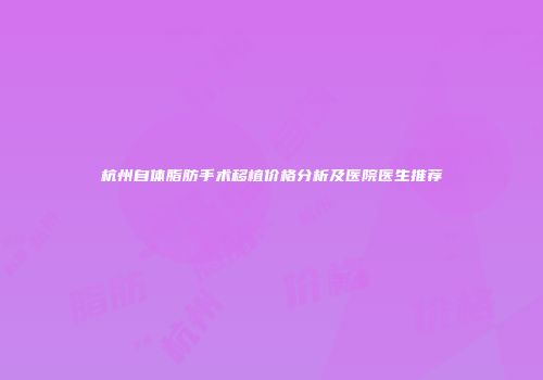 杭州自体脂肪手术移植价格分析及医院医生推荐