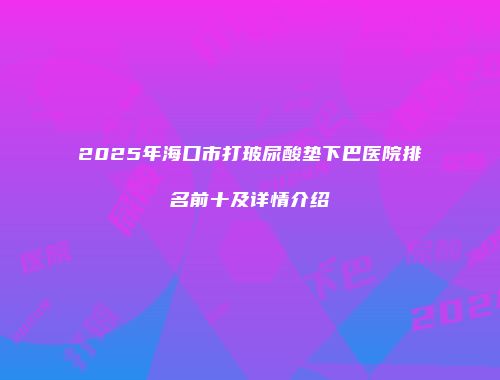 2025年海口市打玻尿酸垫下巴医院排名前十及详情介绍