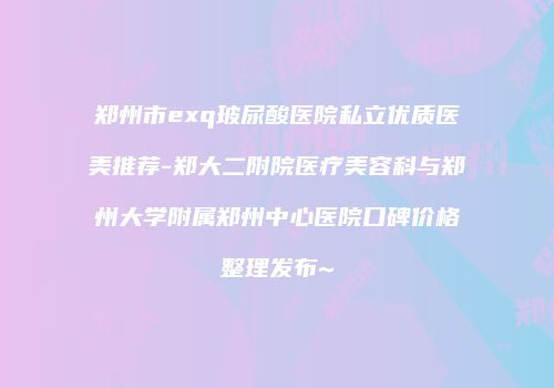 郑州市exq玻尿酸医院私立优质医美推荐-郑大二附院医疗美容科与郑州大学附属郑州中心医院口碑价格整理发布~