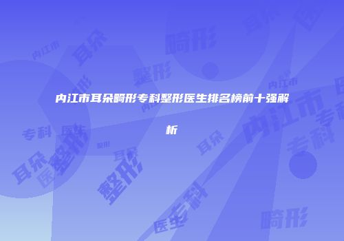 内江市耳朵畸形专科整形医生排名榜前十强解析