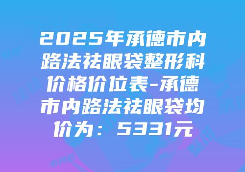 2025年承德市内路法祛眼袋整形科价格价位表-承德市内路法祛眼袋均价为：5331元