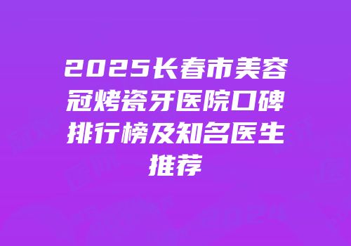 2025长春市美容冠烤瓷牙医院口碑排行榜及知名医生推荐