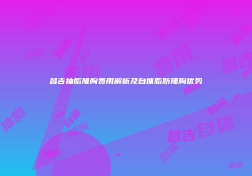 昌吉抽脂隆胸费用解析及自体脂肪隆胸优势