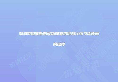 湘潭市自体脂肪移植除皱术价格行情与优质医院推荐