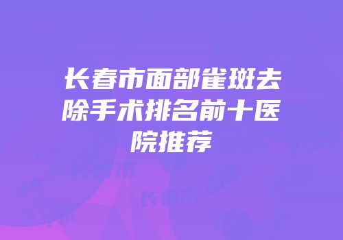 长春市面部雀斑去除手术排名前十医院推荐
