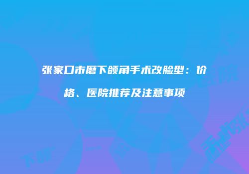 张家口市磨下颌角手术改脸型：价格、医院推荐及注意事项