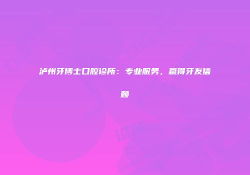 泸州牙博士口腔诊所：专业服务，赢得牙友信赖