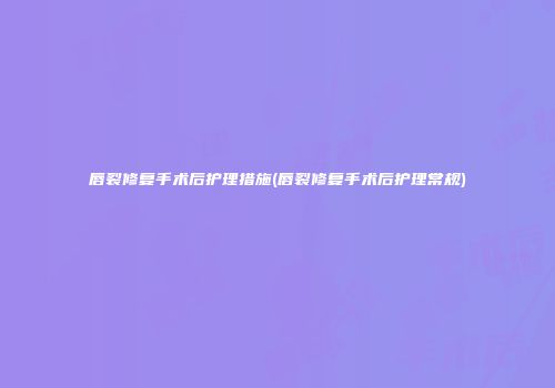 唇裂修复手术后护理措施(唇裂修复手术后护理常规)
