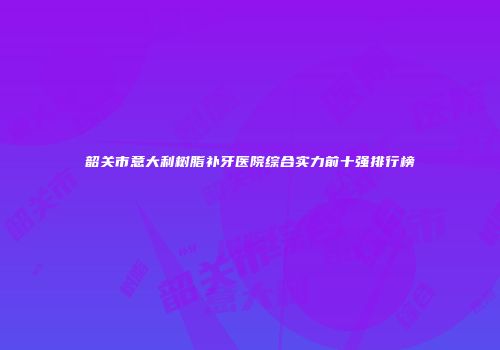 韶关市意大利树脂补牙医院综合实力前十强排行榜