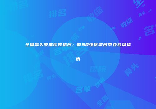 全国鼻头收缩医院排名：前50强医院名单及选择指南