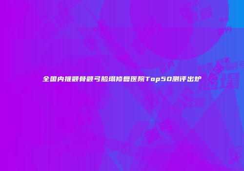 全国内推颧骨颧弓脸塌修复医院Top50测评出炉