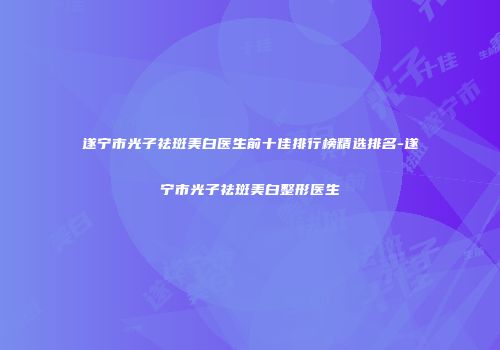 遂宁市光子祛斑美白医生前十佳排行榜精选排名-遂宁市光子祛斑美白整形医生