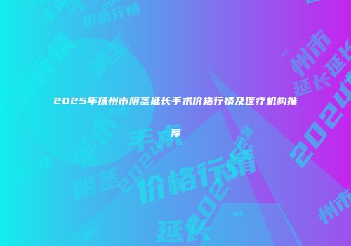 2025年扬州市阴茎延长手术价格行情及医疗机构推荐