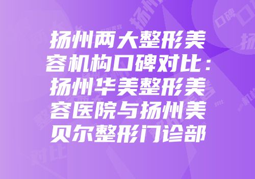 扬州两大整形美容机构口碑对比：扬州华美整形美容医院与扬州美贝尔整形门诊部
