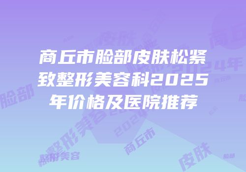 商丘市脸部皮肤松紧致整形美容科2025年价格及医院推荐