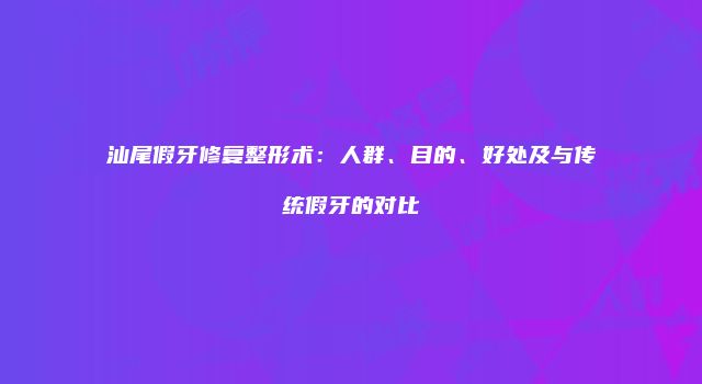 汕尾假牙修复整形术：人群、目的、好处及与传统假牙的对比