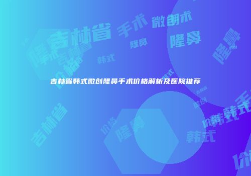 吉林省韩式微创隆鼻手术价格解析及医院推荐