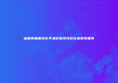 汕尾市疤痕软化手术价格及性价比高医院推荐
