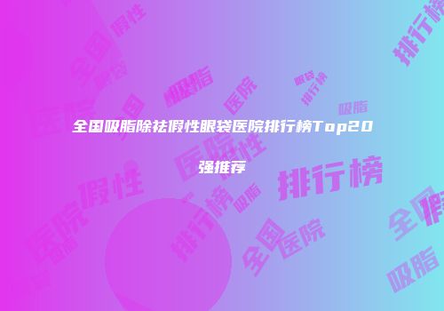 全国吸脂除祛假性眼袋医院排行榜Top20强推荐