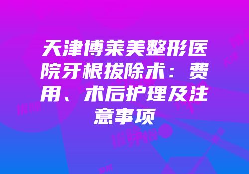 天津博莱美整形医院牙根拔除术：费用、术后护理及注意事项