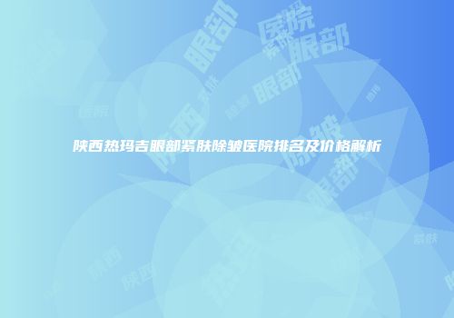 陕西热玛吉眼部紧肤除皱医院排名及价格解析