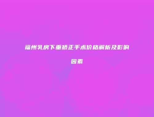 福州乳房下垂矫正手术价格解析及影响因素