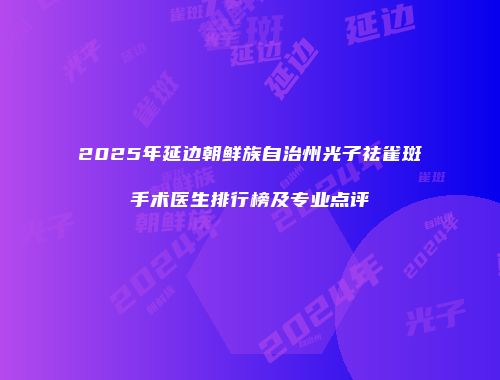 2025年延边朝鲜族自治州光子祛雀斑手术医生排行榜及专业点评