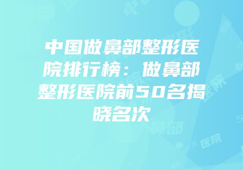 中国做鼻部整形医院排行榜：做鼻部整形医院前50名揭晓名次