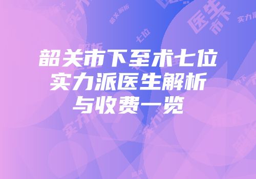 韶关市下至术七位实力派医生解析与收费一览